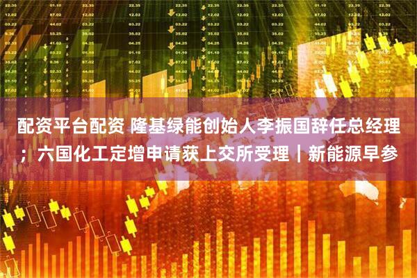 配资平台配资 隆基绿能创始人李振国辞任总经理；六国化工定增申请获上交所受理｜新能源早参
