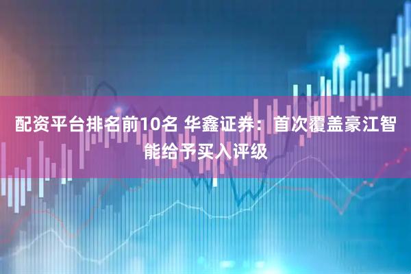 配资平台排名前10名 华鑫证券：首次覆盖豪江智能给予买入评级