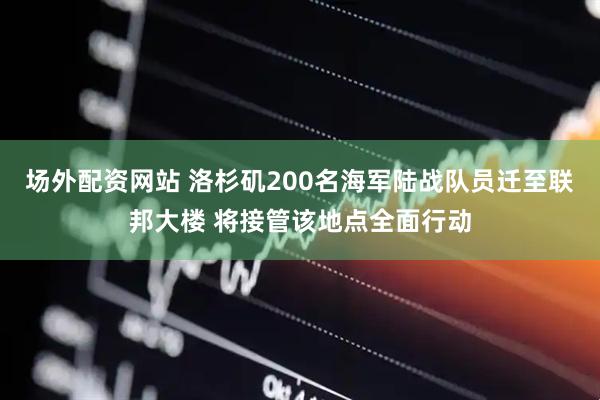 场外配资网站 洛杉矶200名海军陆战队员迁至联邦大楼 将接管该地点全面行动