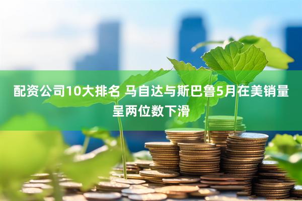 配资公司10大排名 马自达与斯巴鲁5月在美销量呈两位数下滑