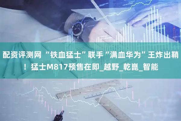 配资评测网 “铁血猛士”联手“满血华为”王炸出鞘！猛士M817预售在即_越野_乾崑_智能