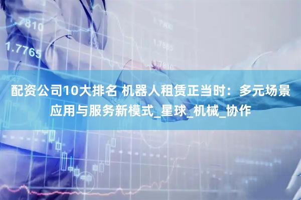 配资公司10大排名 机器人租赁正当时：多元场景应用与服务新模式_星球_机械_协作