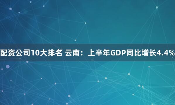 配资公司10大排名 云南：上半年GDP同比增长4.4%