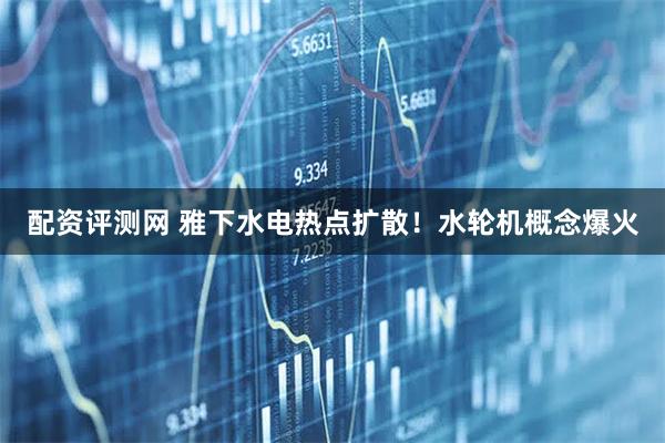 配资评测网 雅下水电热点扩散！水轮机概念爆火