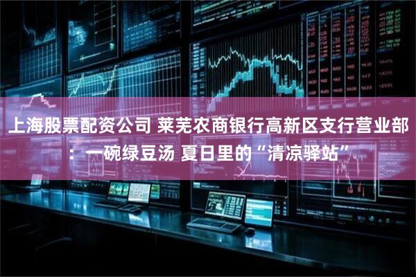 上海股票配资公司 莱芜农商银行高新区支行营业部：一碗绿豆汤 夏日里的“清凉驿站”