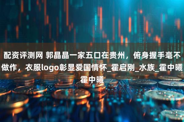 配资评测网 郭晶晶一家五口在贵州，俯身握手毫不做作，衣服logo彰显爱国情怀_霍启刚_水族_霍中曦