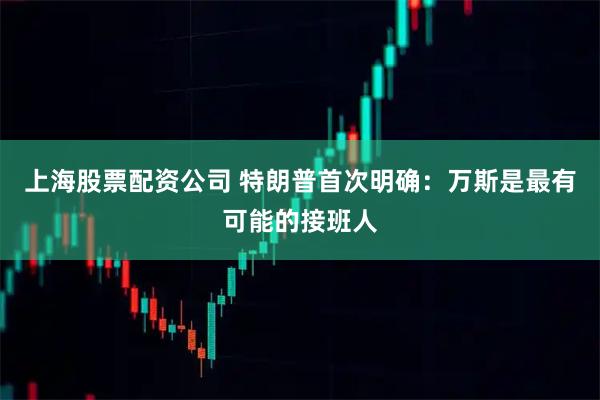 上海股票配资公司 特朗普首次明确：万斯是最有可能的接班人