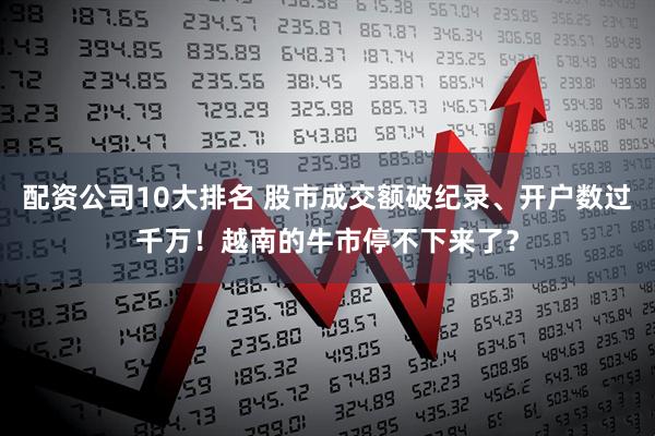 配资公司10大排名 股市成交额破纪录、开户数过千万！越南的牛市停不下来了？