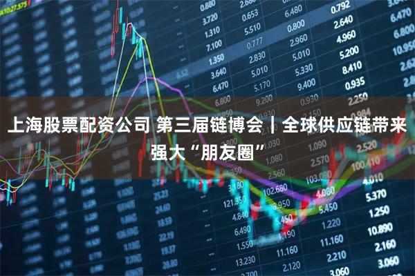 上海股票配资公司 第三届链博会｜全球供应链带来强大“朋友圈”