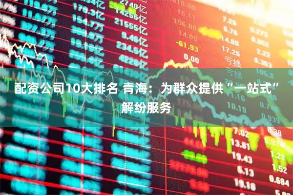 配资公司10大排名 青海：为群众提供“一站式”解纷服务