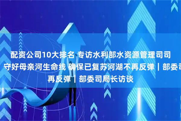 配资公司10大排名 专访水利部水资源管理司司长于琪洋：守好母亲河生命线 确保已复苏河湖不再反弹｜部委司局长访谈