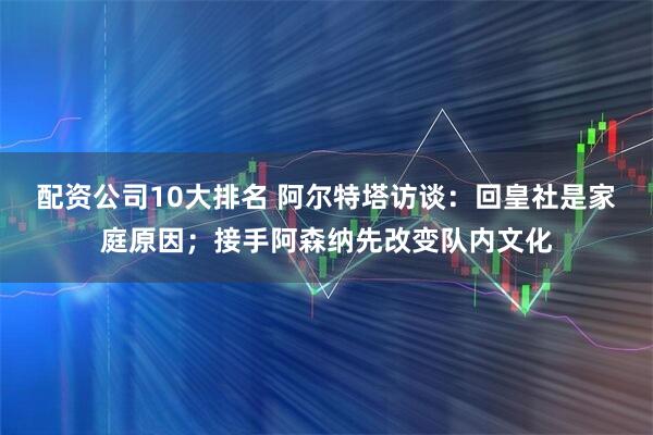 配资公司10大排名 阿尔特塔访谈：回皇社是家庭原因；接手阿森纳先改变队内文化