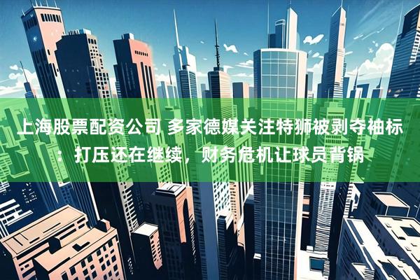 上海股票配资公司 多家德媒关注特狮被剥夺袖标：打压还在继续，财务危机让球员背锅
