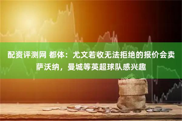 配资评测网 都体：尤文若收无法拒绝的报价会卖萨沃纳，曼城等英超球队感兴趣