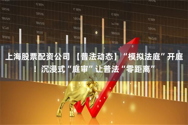 上海股票配资公司 【普法动态】“模拟法庭”开庭！沉浸式“庭审”让普法“零距离”