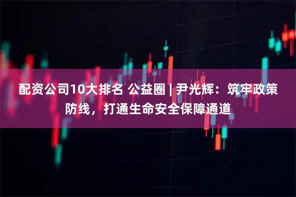 配资公司10大排名 公益圈 | 尹光辉：筑牢政策防线，打通生命安全保障通道