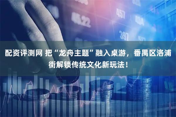 配资评测网 把“龙舟主题”融入桌游，番禺区洛浦街解锁传统文化新玩法！