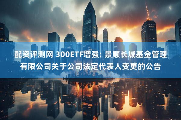 配资评测网 300ETF增强: 景顺长城基金管理有限公司关于公司法定代表人变更的公告