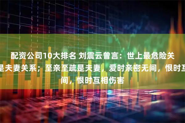 配资公司10大排名 刘震云曾言：世上最危险关系，就是夫妻关系；至亲至疏是夫妻，爱时亲密无间，恨时互相伤害
