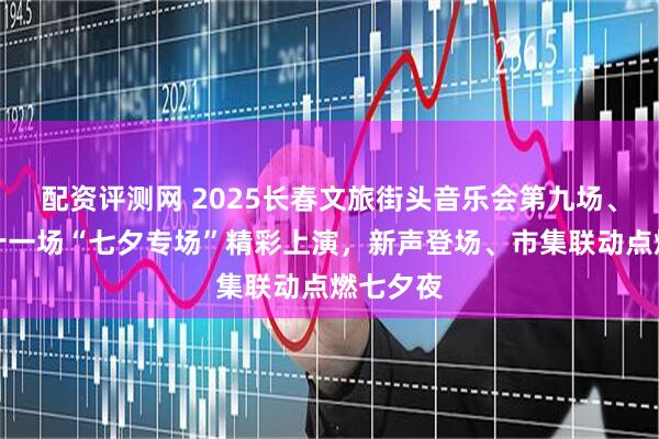 配资评测网 2025长春文旅街头音乐会第九场、十场、十一场“七夕专场”精彩上演，新声登场、市集联动点燃七夕夜