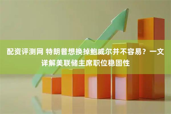 配资评测网 特朗普想换掉鲍威尔并不容易？一文详解美联储主席职位稳固性