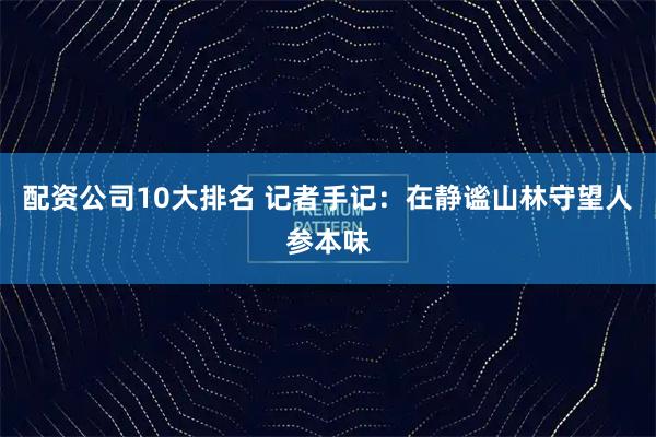 配资公司10大排名 记者手记：在静谧山林守望人参本味