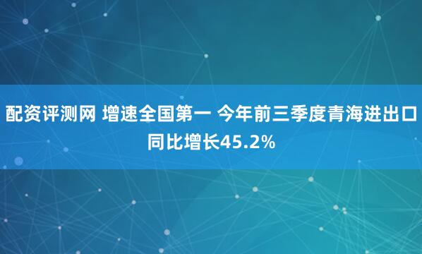 配资评测网 增速全国第一 今年前三季度青海进出口同比增长45.2%