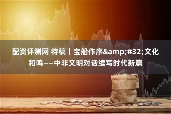 配资评测网 特稿｜宝船作序 文化和鸣——中非文明对话续写时代新篇