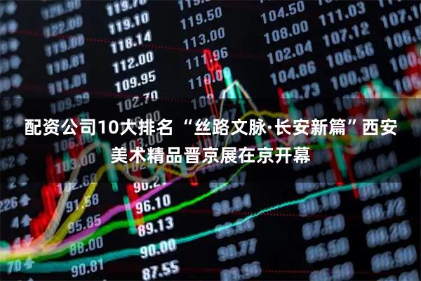 配资公司10大排名 “丝路文脉·长安新篇”西安美术精品晋京展在京开幕