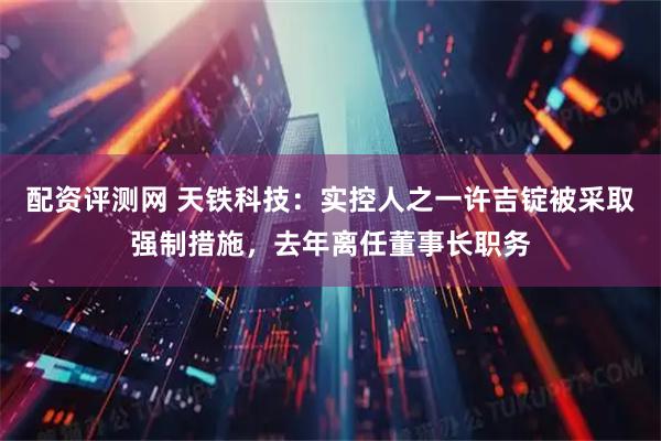配资评测网 天铁科技：实控人之一许吉锭被采取强制措施，去年离任董事长职务