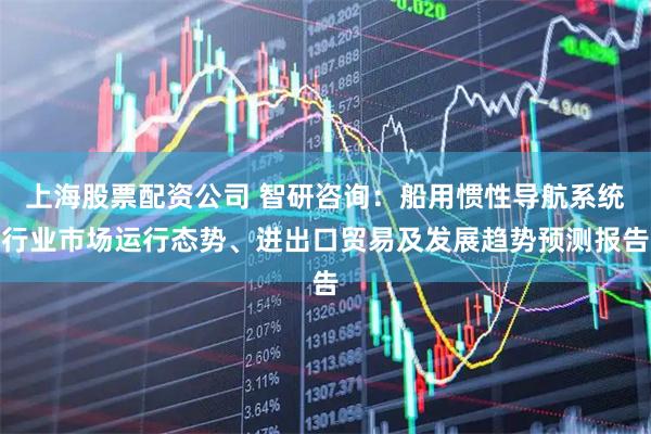 上海股票配资公司 智研咨询：船用惯性导航系统行业市场运行态势、进出口贸易及发展趋势预测报告