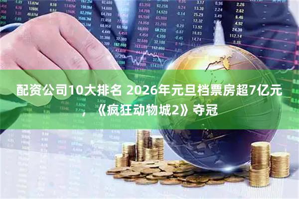 配资公司10大排名 2026年元旦档票房超7亿元，《疯狂动物城2》夺冠