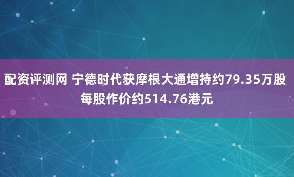 配资评测网 宁德时代获摩根大通增持约79.35万股 每股作价约514.76港元