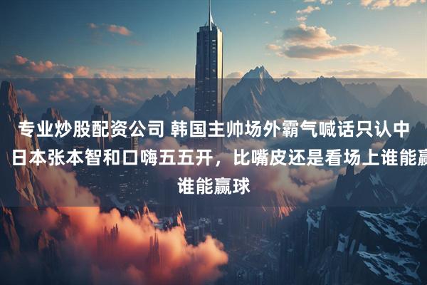 专业炒股配资公司 韩国主帅场外霸气喊话只认中国,日本张本智和口嗨五五开,比嘴皮还是看场上谁能赢球
