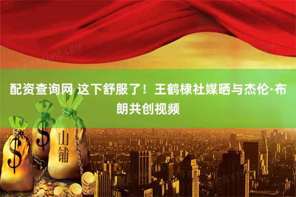 配资查询网 这下舒服了！王鹤棣社媒晒与杰伦·布朗共创视频