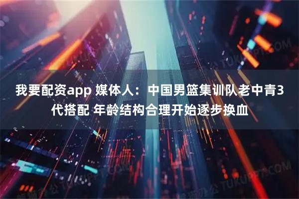 我要配资app 媒体人：中国男篮集训队老中青3代搭配 年龄结构合理开始逐步换血