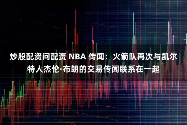 炒股配资问配资 NBA 传闻：火箭队再次与凯尔特人杰伦·布朗的交易传闻联系在一起