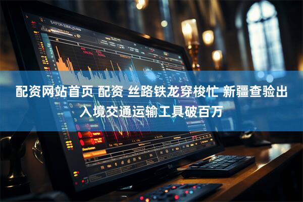 配资网站首页 配资 丝路铁龙穿梭忙 新疆查验出入境交通运输工具破百万