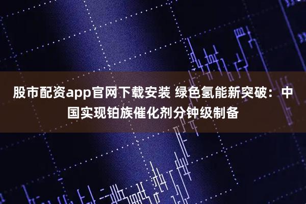 股市配资app官网下载安装 绿色氢能新突破：中国实现铂族催化剂分钟级制备