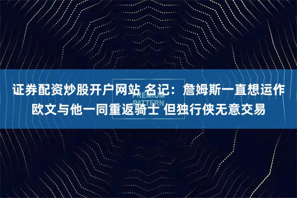 证券配资炒股开户网站 名记：詹姆斯一直想运作欧文与他一同重返骑士 但独行侠无意交易